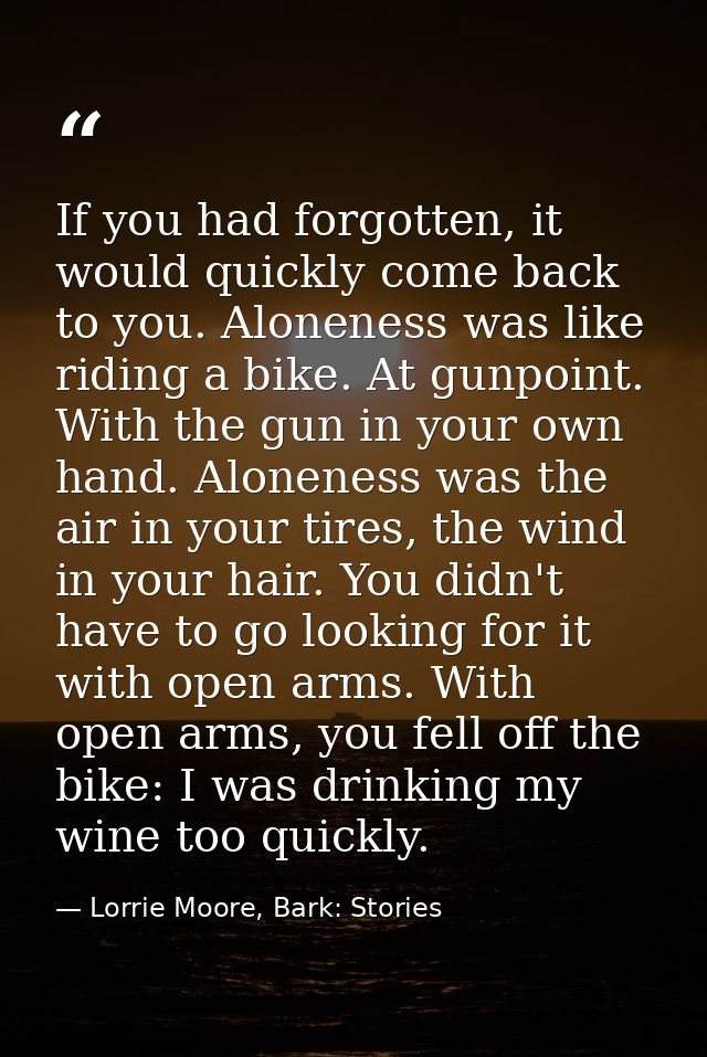 If you had forgotten, it would quickly come back to you. Aloneness was like riding a bike. At gunpoint. With the gun in  — Lorrie Moore, Bark: Stories
