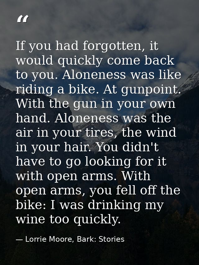If you had forgotten, it would quickly come back to you. Aloneness was like riding a bike. At gunpoint. With the gun in  — Lorrie Moore, Bark: Stories