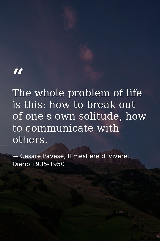 The whole problem of life is this: how to break out of one's own solitude, how to communicate with others. — Cesare Pavese, Il mestiere di vivere: Diario 1935-1950