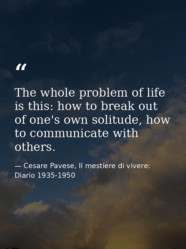 The whole problem of life is this: how to break out of one's own solitude, how to communicate with others. — Cesare Pavese, Il mestiere di vivere: Diario 1935-1950