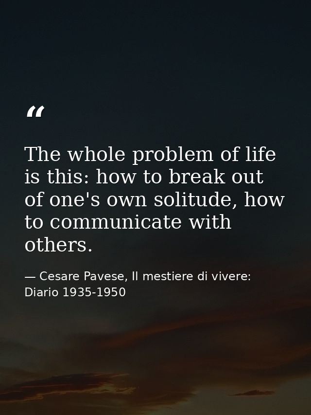 The whole problem of life is this: how to break out of one's own solitude, how to communicate with others. — Cesare Pavese, Il mestiere di vivere: Diario 1935-1950