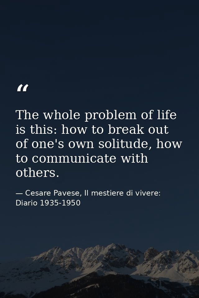 The whole problem of life is this: how to break out of one's own solitude, how to communicate with others. — Cesare Pavese, Il mestiere di vivere: Diario 1935-1950