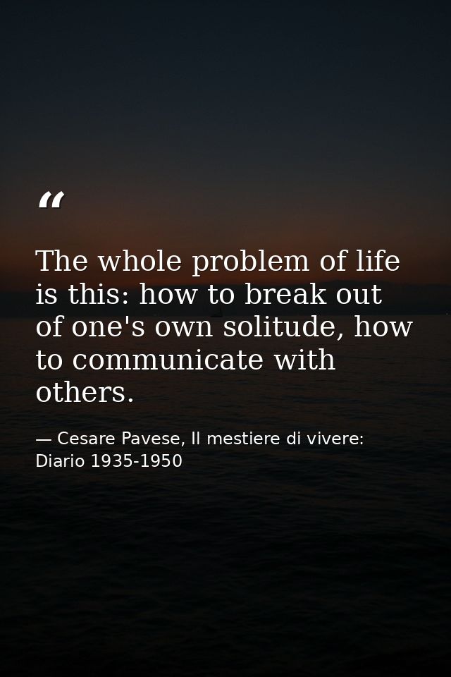 The whole problem of life is this: how to break out of one's own solitude, how to communicate with others. — Cesare Pavese, Il mestiere di vivere: Diario 1935-1950