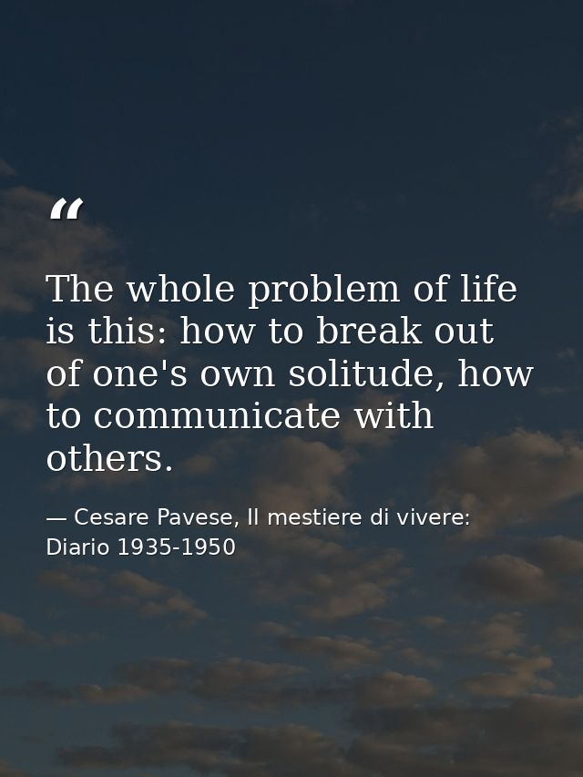 The whole problem of life is this: how to break out of one's own solitude, how to communicate with others. — Cesare Pavese, Il mestiere di vivere: Diario 1935-1950