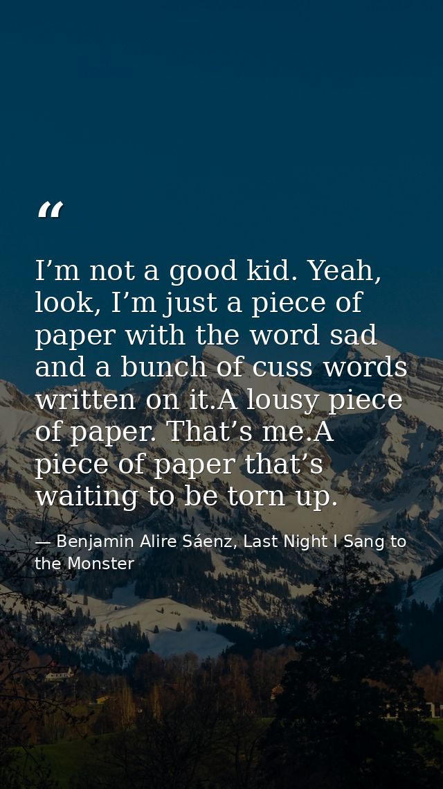 I’m not a good kid. Yeah, look, I’m just a piece of paper with the word sad and a bunch of cuss words written on it.A lo — Benjamin Alire Sáenz, Last Night I Sang to the Monster
