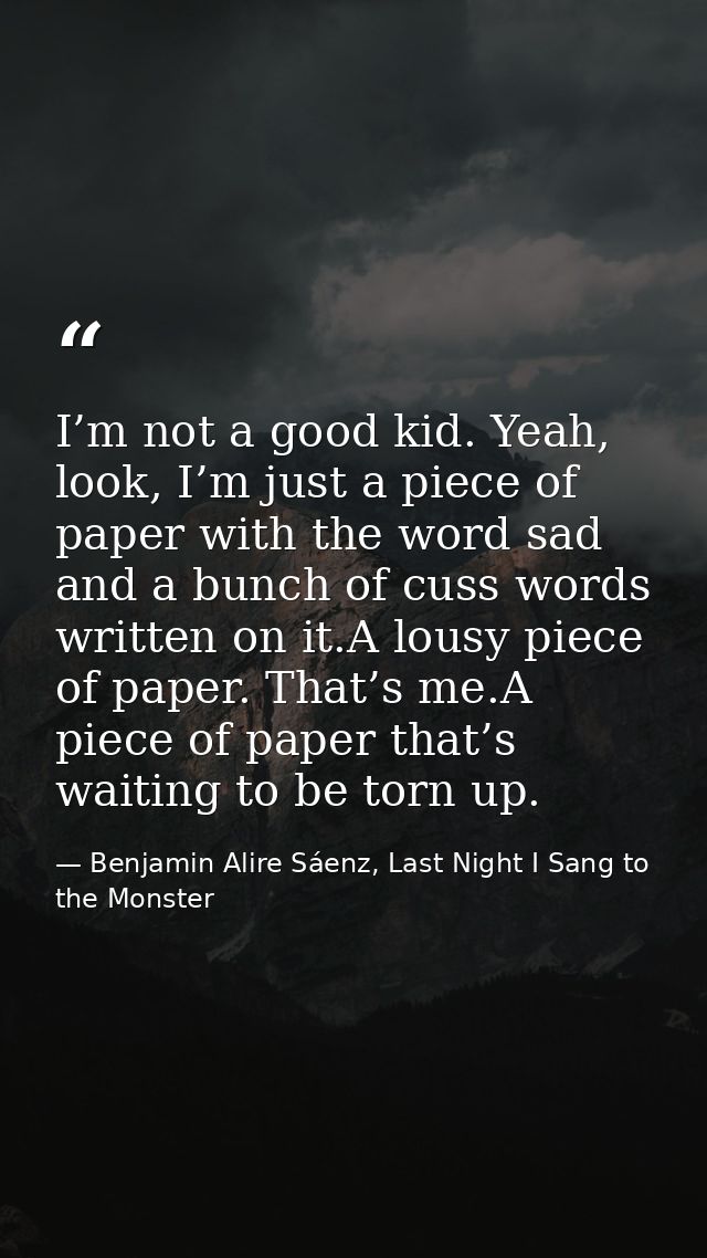 I’m not a good kid. Yeah, look, I’m just a piece of paper with the word sad and a bunch of cuss words written on it.A lo — Benjamin Alire Sáenz, Last Night I Sang to the Monster