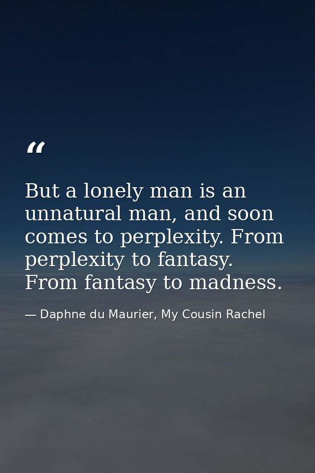 But a lonely man is an unnatural man, and soon comes to perplexity. From perplexity to fantasy. From fantasy to madness. — Daphne du Maurier, My Cousin Rachel