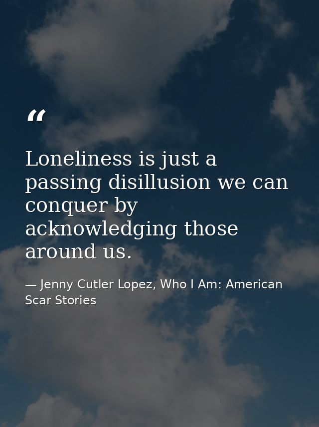 Loneliness is just a passing disillusion we can conquer by acknowledging those around us. — Jenny Cutler Lopez, Who I Am: American Scar Stories
