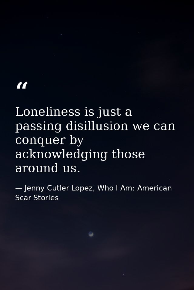 Loneliness is just a passing disillusion we can conquer by acknowledging those around us. — Jenny Cutler Lopez, Who I Am: American Scar Stories