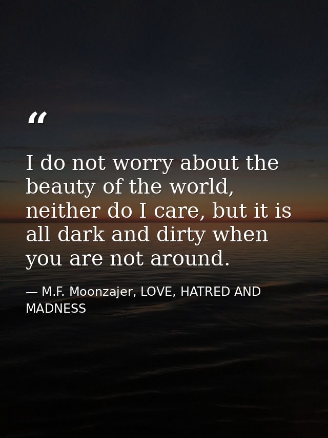 I do not worry about the beauty of the world, neither do I care, but it is all dark and dirty when you are not around. — M.F. Moonzajer, LOVE, HATRED AND MADNESS