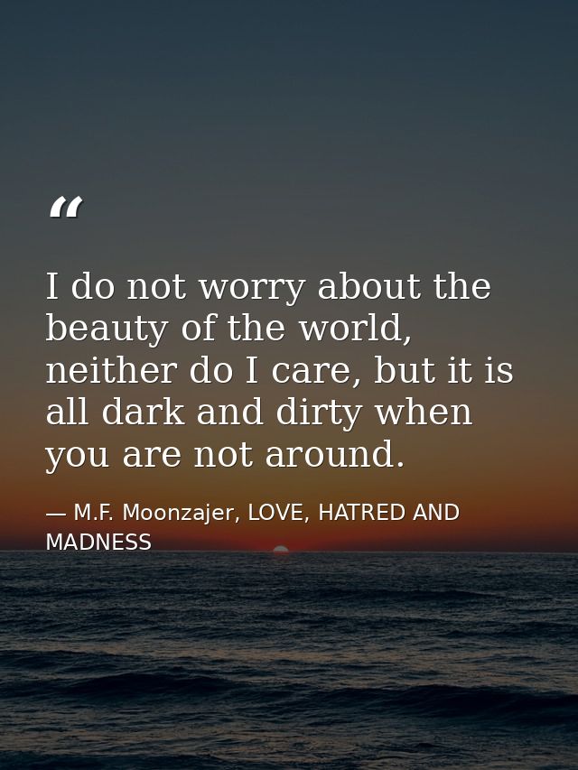 I do not worry about the beauty of the world, neither do I care, but it is all dark and dirty when you are not around. — M.F. Moonzajer, LOVE, HATRED AND MADNESS