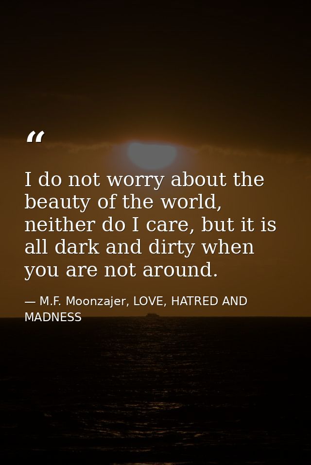 I do not worry about the beauty of the world, neither do I care, but it is all dark and dirty when you are not around. — M.F. Moonzajer, LOVE, HATRED AND MADNESS