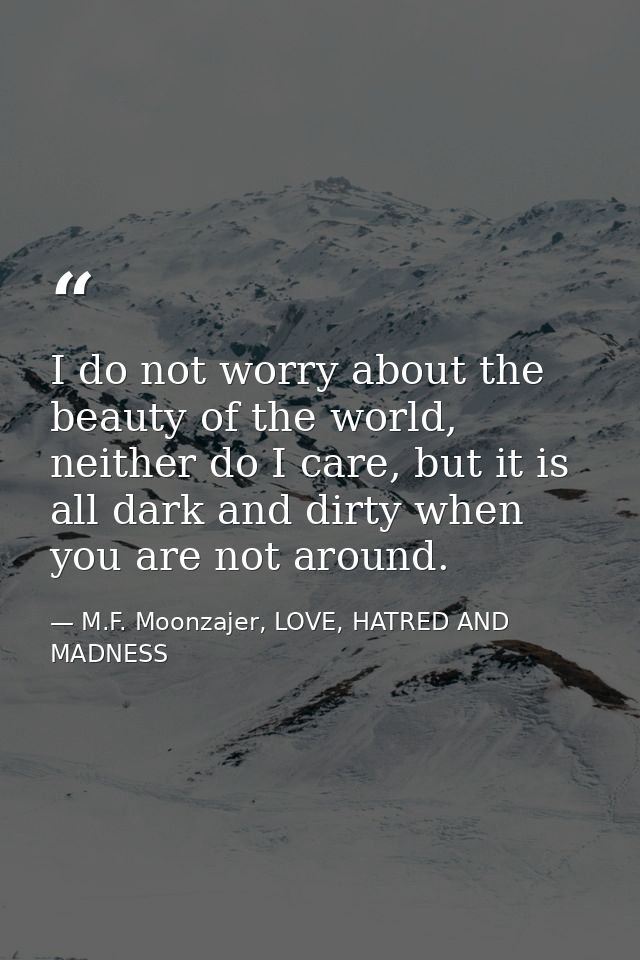 I do not worry about the beauty of the world, neither do I care, but it is all dark and dirty when you are not around. — M.F. Moonzajer, LOVE, HATRED AND MADNESS