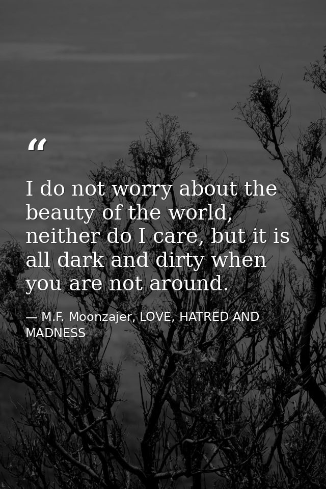 I do not worry about the beauty of the world, neither do I care, but it is all dark and dirty when you are not around. — M.F. Moonzajer, LOVE, HATRED AND MADNESS