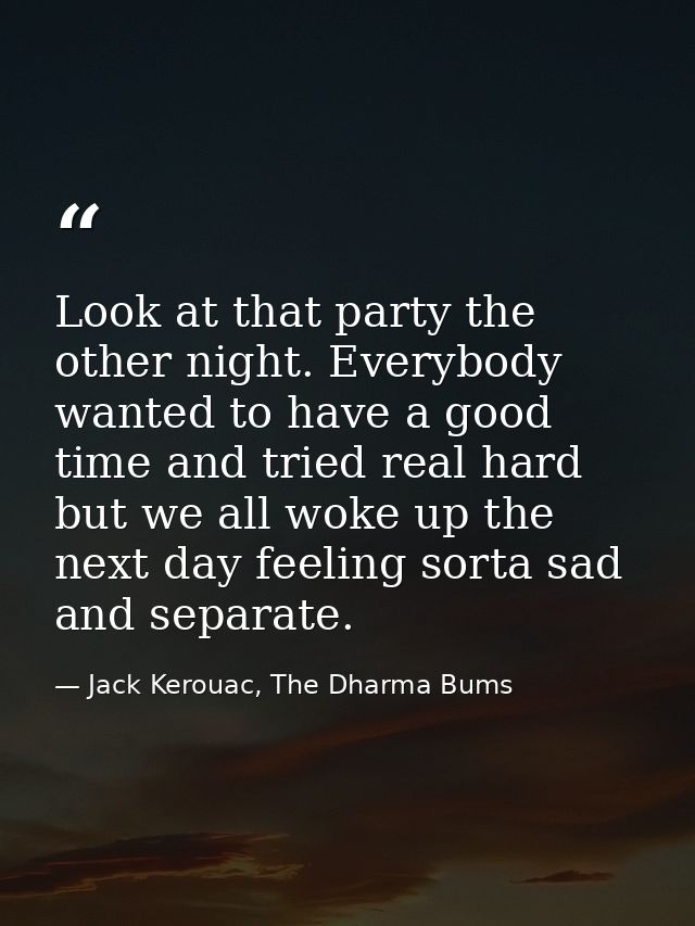 Look at that party the other night. Everybody wanted to have a good time and tried real hard but we all woke up the next — Jack Kerouac, The Dharma Bums