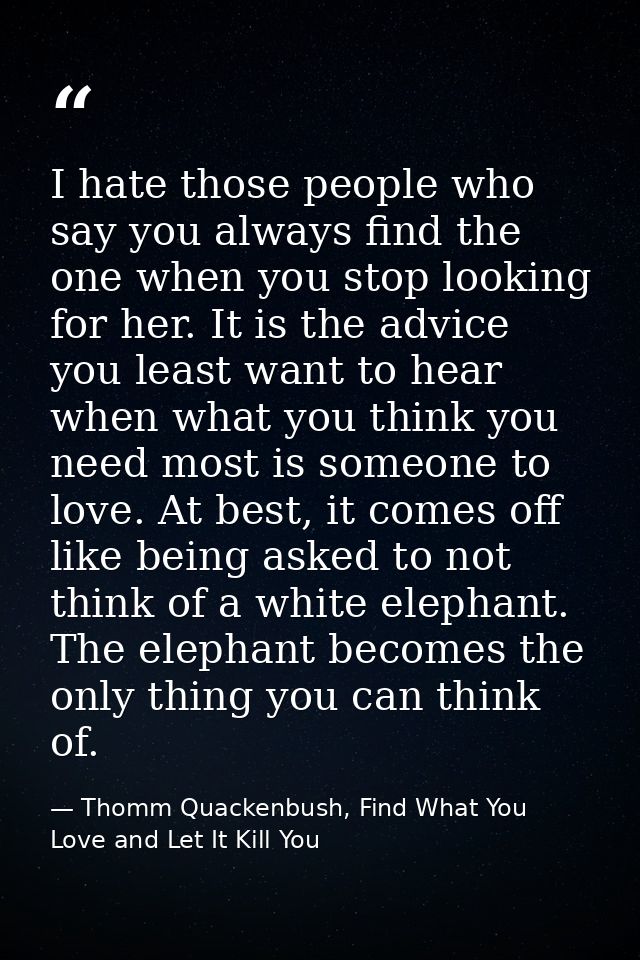 I hate those people who say you always find the one when you stop looking for her. It is the advice you least want to he — Thomm Quackenbush, Find What You Love and Let It Kill You