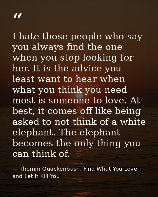 I hate those people who say you always find the one when you stop looking for her. It is the advice you least want to he — Thomm Quackenbush, Find What You Love and Let It Kill You