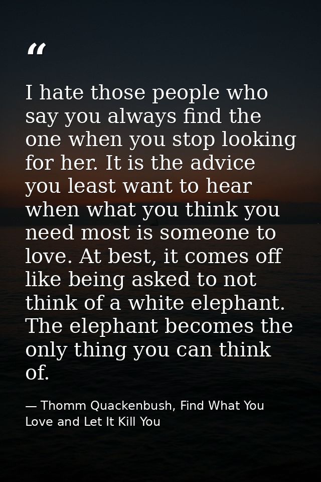 I hate those people who say you always find the one when you stop looking for her. It is the advice you least want to he — Thomm Quackenbush, Find What You Love and Let It Kill You
