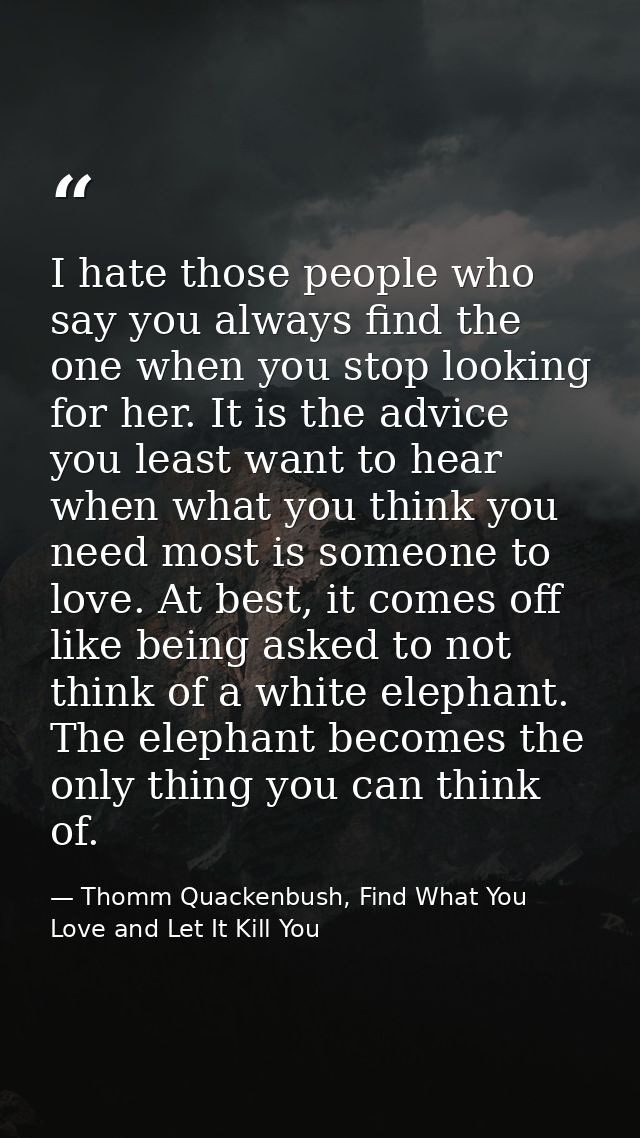 I hate those people who say you always find the one when you stop looking for her. It is the advice you least want to he — Thomm Quackenbush, Find What You Love and Let It Kill You
