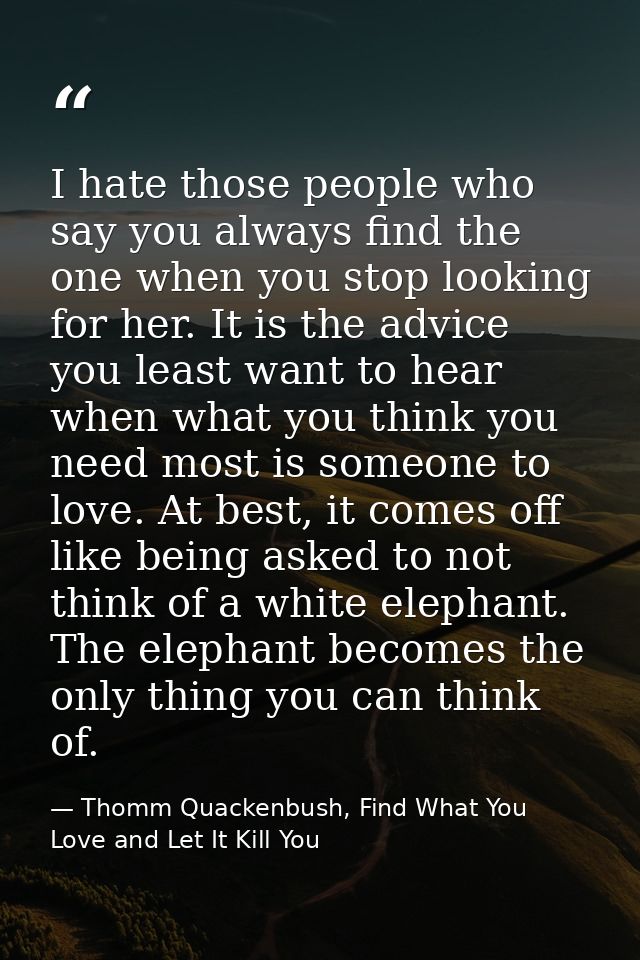 I hate those people who say you always find the one when you stop looking for her. It is the advice you least want to he — Thomm Quackenbush, Find What You Love and Let It Kill You