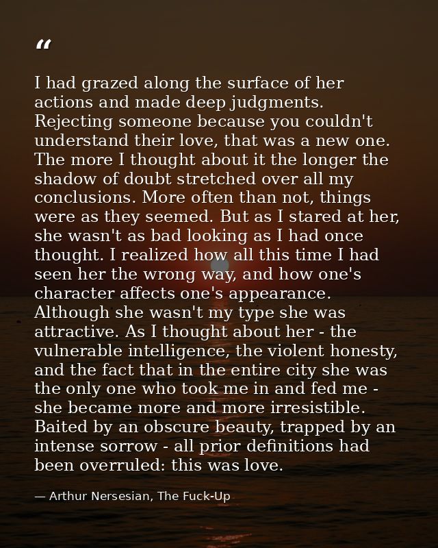 I had grazed along the surface of her actions and made deep judgments. Rejecting someone because you couldn't understand — Arthur Nersesian, The Fuck-Up