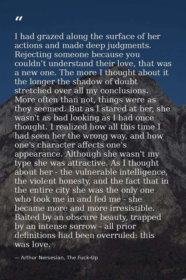 I had grazed along the surface of her actions and made deep judgments. Rejecting someone because you couldn't understand — Arthur Nersesian, The Fuck-Up