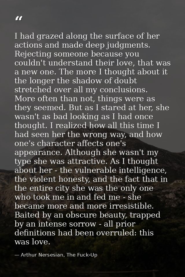 I had grazed along the surface of her actions and made deep judgments. Rejecting someone because you couldn't understand — Arthur Nersesian, The Fuck-Up