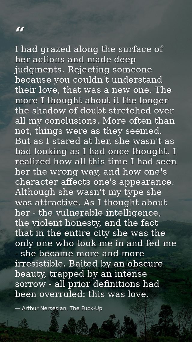 I had grazed along the surface of her actions and made deep judgments. Rejecting someone because you couldn't understand — Arthur Nersesian, The Fuck-Up