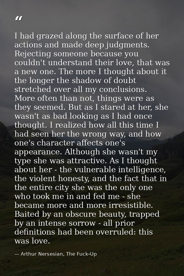 I had grazed along the surface of her actions and made deep judgments. Rejecting someone because you couldn't understand — Arthur Nersesian, The Fuck-Up