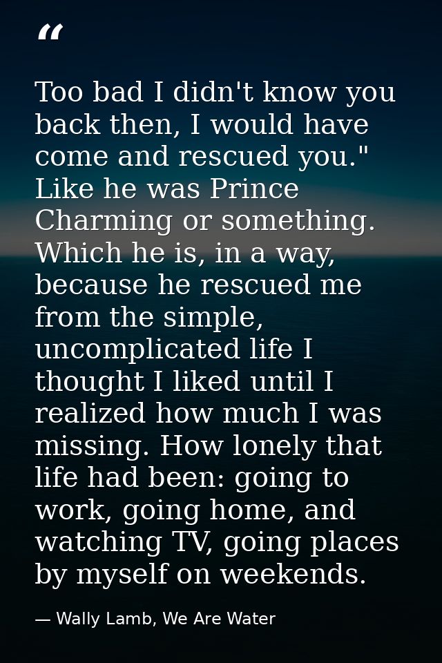 Too bad I didn't know you back then, I would have come and rescued you." Like he was Prince Charming or something. Which — Wally Lamb, We Are Water