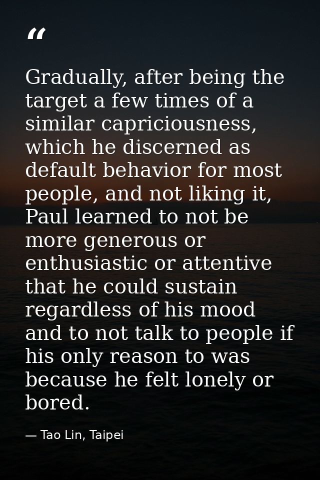 Gradually, after being the target a few times of a similar capriciousness, which he discerned as default behavior for mo — Tao Lin, Taipei