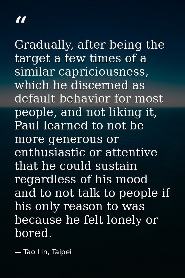 Gradually, after being the target a few times of a similar capriciousness, which he discerned as default behavior for mo — Tao Lin, Taipei