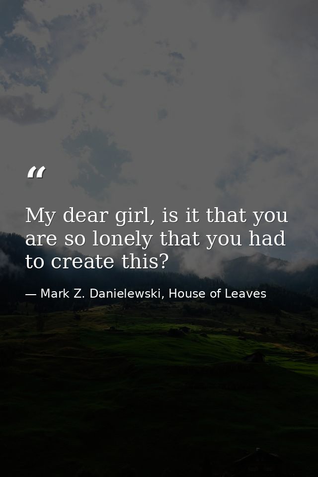 My dear girl, is it that you are so lonely that you had to create this? — Mark Z. Danielewski, House of Leaves