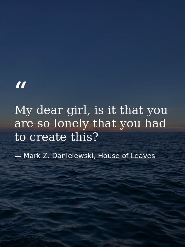 My dear girl, is it that you are so lonely that you had to create this? — Mark Z. Danielewski, House of Leaves