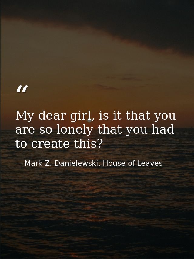 My dear girl, is it that you are so lonely that you had to create this? — Mark Z. Danielewski, House of Leaves