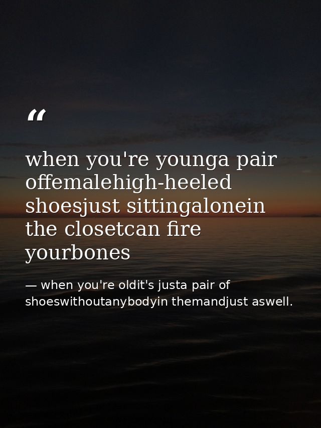 when you're younga pair offemalehigh-heeled shoesjust sittingalonein the closetcan fire yourbones — when you're oldit's justa pair of shoeswithoutanybodyin themandjust aswell.