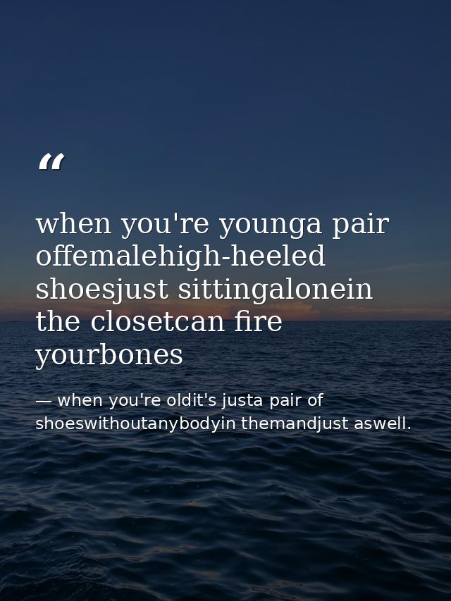 when you're younga pair offemalehigh-heeled shoesjust sittingalonein the closetcan fire yourbones — when you're oldit's justa pair of shoeswithoutanybodyin themandjust aswell.