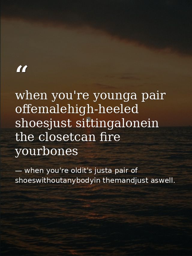when you're younga pair offemalehigh-heeled shoesjust sittingalonein the closetcan fire yourbones — when you're oldit's justa pair of shoeswithoutanybodyin themandjust aswell.