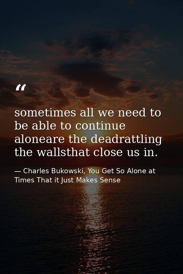 sometimes all we need to be able to continue aloneare the deadrattling the wallsthat close us in. — Charles Bukowski, You Get So Alone at Times That it Just Makes Sense