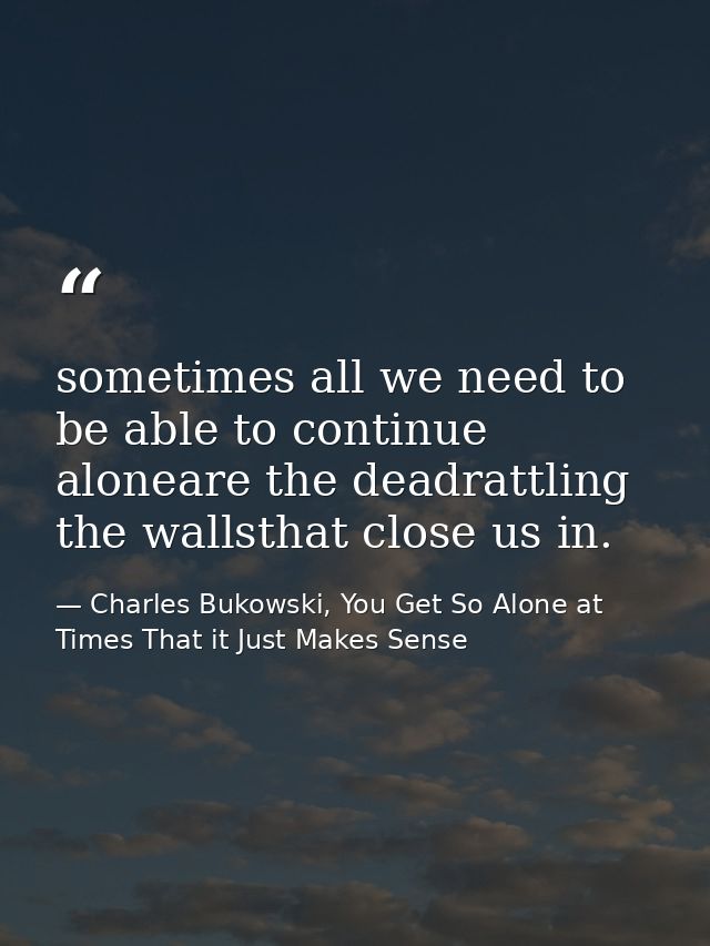 sometimes all we need to be able to continue aloneare the deadrattling the wallsthat close us in. — Charles Bukowski, You Get So Alone at Times That it Just Makes Sense