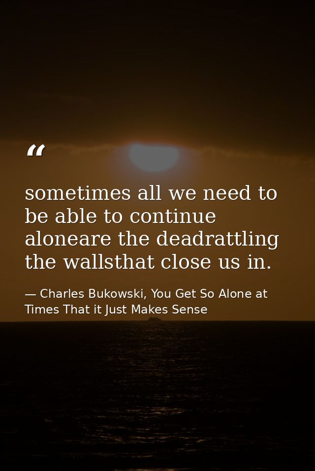sometimes all we need to be able to continue aloneare the deadrattling the wallsthat close us in. — Charles Bukowski, You Get So Alone at Times That it Just Makes Sense