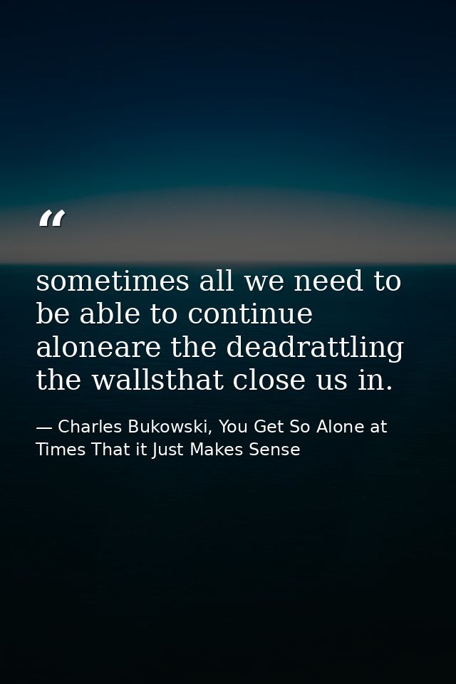 sometimes all we need to be able to continue aloneare the deadrattling the wallsthat close us in. — Charles Bukowski, You Get So Alone at Times That it Just Makes Sense