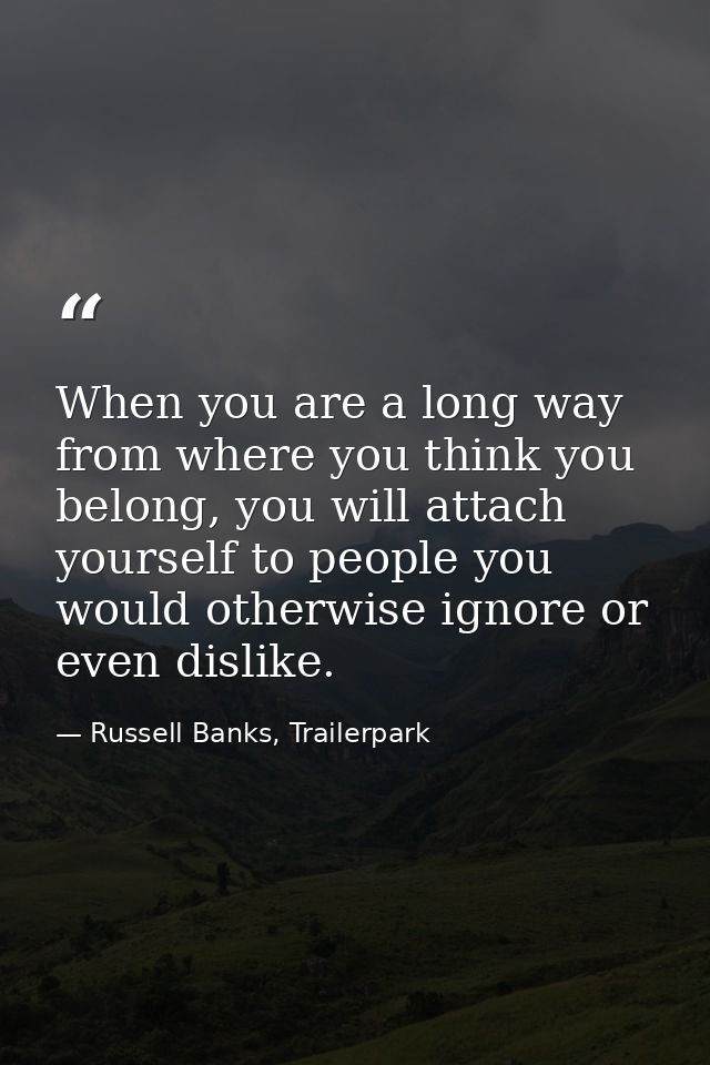 When you are a long way from where you think you belong, you will attach yourself to people you would otherwise ignore o — Russell Banks, Trailerpark