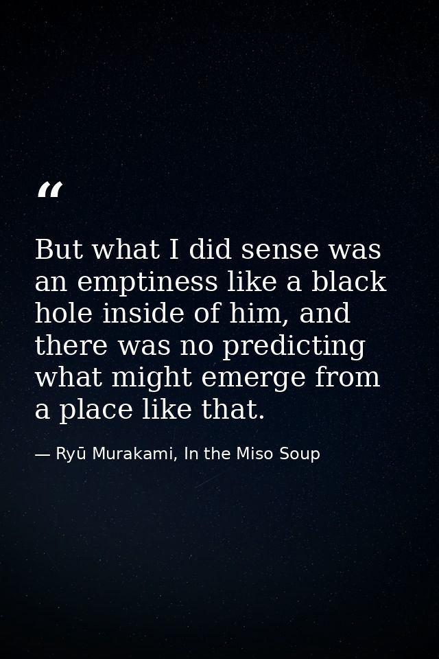 But what I did sense was an emptiness like a black hole inside of him, and there was no predicting what might emerge fro — Ryū Murakami, In the Miso Soup