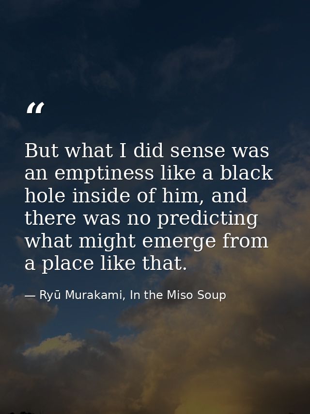 But what I did sense was an emptiness like a black hole inside of him, and there was no predicting what might emerge fro — Ryū Murakami, In the Miso Soup