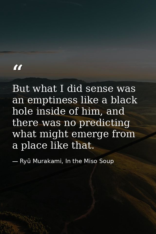 But what I did sense was an emptiness like a black hole inside of him, and there was no predicting what might emerge fro — Ryū Murakami, In the Miso Soup