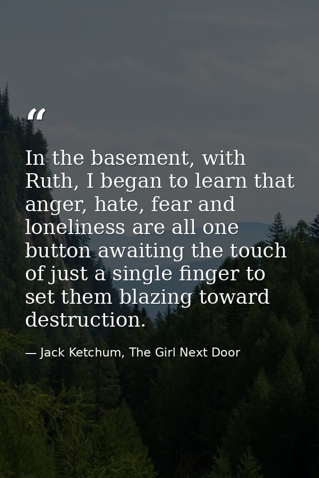 In the basement, with Ruth, I began to learn that anger, hate, fear and loneliness are all one button awaiting the touch — Jack Ketchum, The Girl Next Door