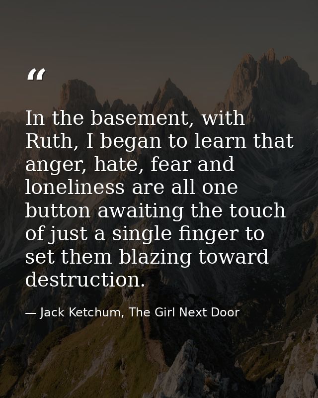 In the basement, with Ruth, I began to learn that anger, hate, fear and loneliness are all one button awaiting the touch — Jack Ketchum, The Girl Next Door