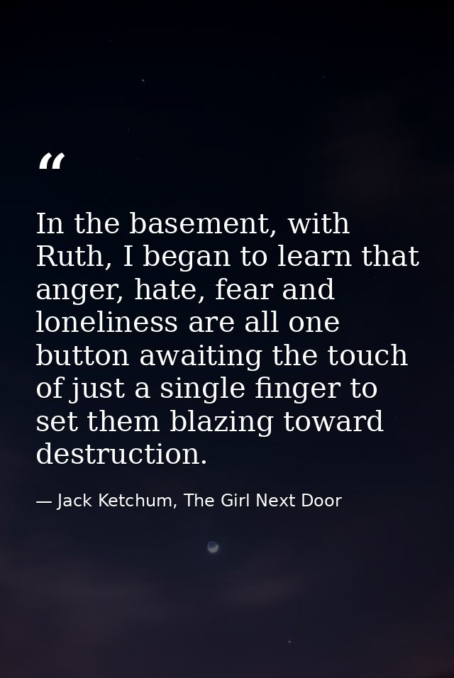In the basement, with Ruth, I began to learn that anger, hate, fear and loneliness are all one button awaiting the touch — Jack Ketchum, The Girl Next Door