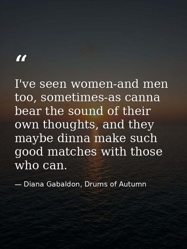 I've seen women-and men too, sometimes-as canna bear the sound of their own thoughts, and they maybe dinna make such goo — Diana Gabaldon, Drums of Autumn